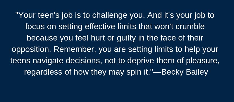 Your teen's job is to challenge you. And it's your job to focus on setting effective limits that won't crumble because you feel hurt or guilty in the face of their opposition. Remember, you are setting limits to help your teens navigate decisions, not to deprive them of pleasure, regardless of how they my spin it." --Becky Bailey