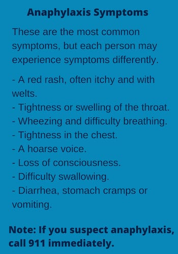 "Anaphylaxis Symptoms: These are the most common symptoms, but each person may experience symptoms differently. -A red rash, often itchy and with welts. -Tightness or swelling of the throat. -Wheezing and difficulty breathing. -Tightness in the chest. -A hoarse voice. -Loss of consciousness. -Difficulty swallowing. -Diarrhea, stomach cramps or vomiting. Note: IF you suspect anaphylaxis, call 911 immediately."