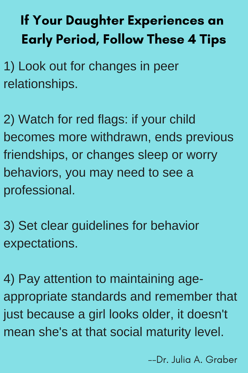 If Your Daughter Experiences an Early Period, Follow These 4 Tips: 1) Look out for changes in peer relationships. 2) Watch for red flags: if your child becomes more withdrawn, ends previous friendships, or changes sleep or worry behaviors, you may need to see a professional. 3) Set clear guidelines for behavior expectations. 4) Pay attention to maintaining age-appropriate standards and remember that just because a girl looks older, it doesn't mean she's at that social maturity level. --Dr. Julia A. Graber