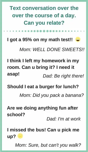 text conversation between parent and teen: I got a 95% on my math test! Well done sweets!! I think I left my homework in my room. Can u bring it? I need it asap! Be right there! Should I eat a burger for lunch? Did you pack a banana? Are we doing anything fun after school? I'm at work. I missed the bus! Can u pick me up? Sure but can't you walk?
