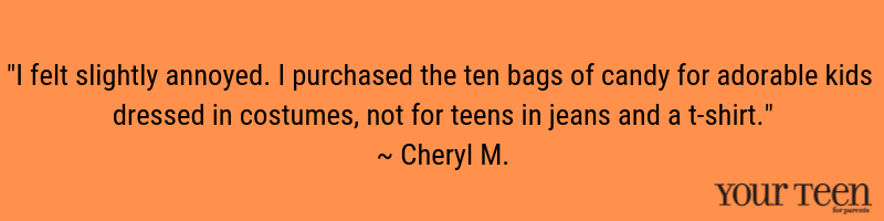 "I felt slightly annoyed. I purchased the ten bags of candy for adorable kids dressed in costumes, not for teens in jeans and a t-shirt." ~ Cheryl M.